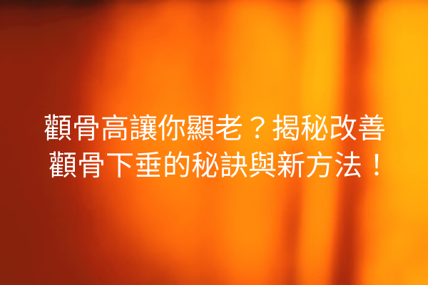 顴骨高讓你顯老？揭秘改善顴骨下垂的秘訣與新方法！