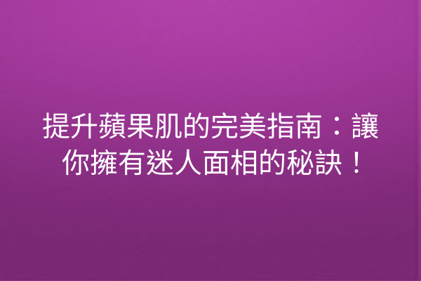 提升蘋果肌的完美指南：讓你擁有迷人面相的秘訣！