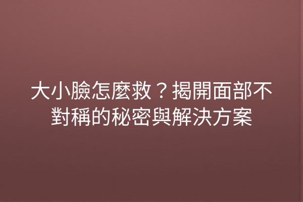 大小臉怎麼救？揭開面部不對稱的秘密與解決方案