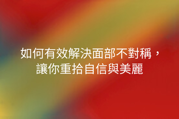 如何有效解決面部不對稱，讓你重拾自信與美麗