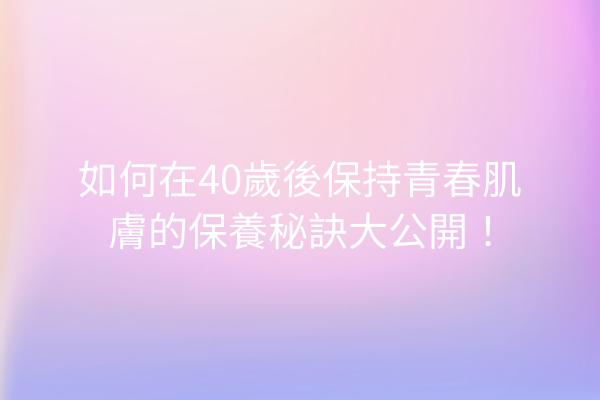 如何在40歲後保持青春肌膚的保養秘訣大公開！