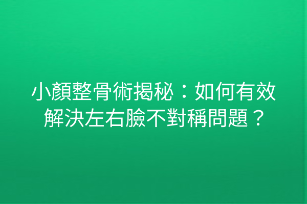 小顏整骨術揭秘：如何有效解決左右臉不對稱問題？