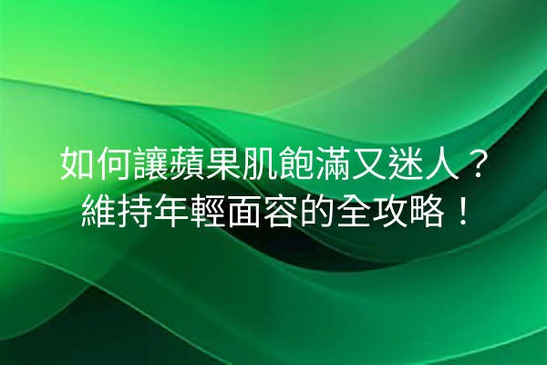 如何讓蘋果肌飽滿又迷人？維持年輕面容的全攻略！