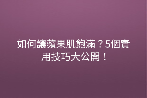 如何讓蘋果肌飽滿？5個實用技巧大公開！