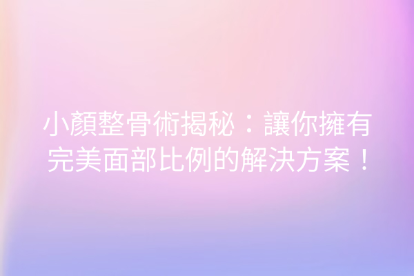 小顏整骨術揭秘：讓你擁有完美面部比例的解決方案！