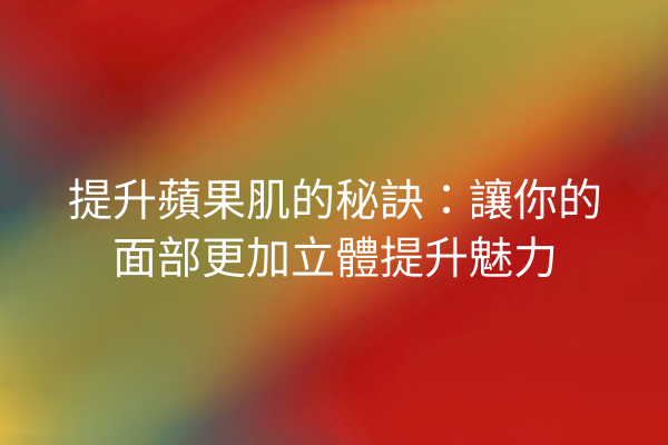 提升蘋果肌的秘訣：讓你的面部更加立體提升魅力