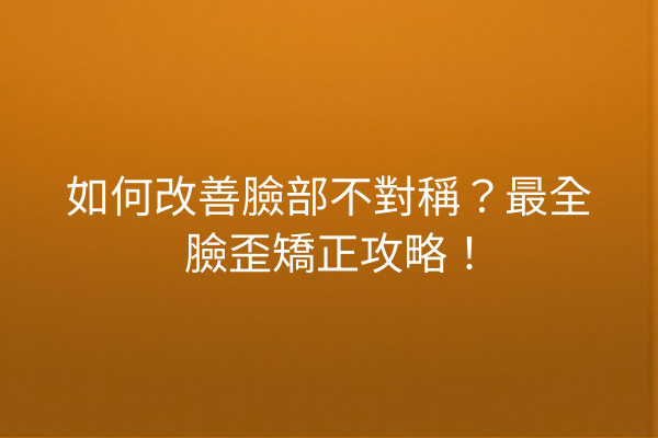 如何改善臉部不對稱？最全臉歪矯正攻略！