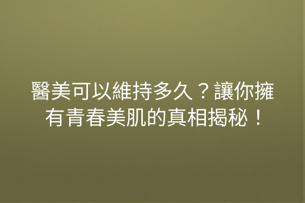 醫美可以維持多久？讓你擁有青春美肌的真相揭秘！