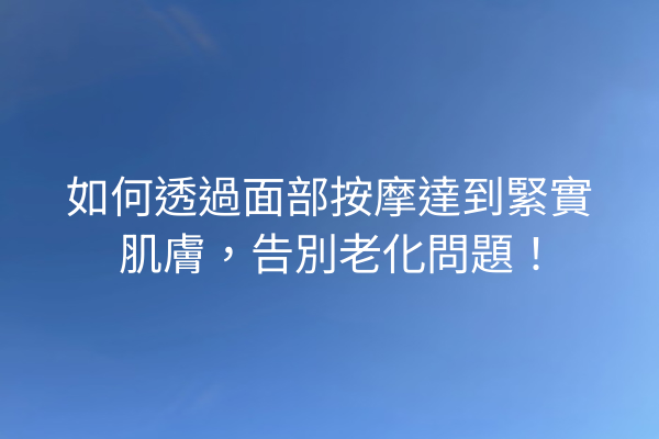 如何透過面部按摩達到緊實肌膚，告別老化問題！