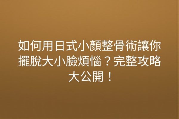 如何用日式小顏整骨術讓你擺脫大小臉煩惱？完整攻略大公開！