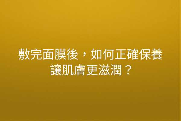 敷完面膜後，如何正確保養讓肌膚更滋潤？