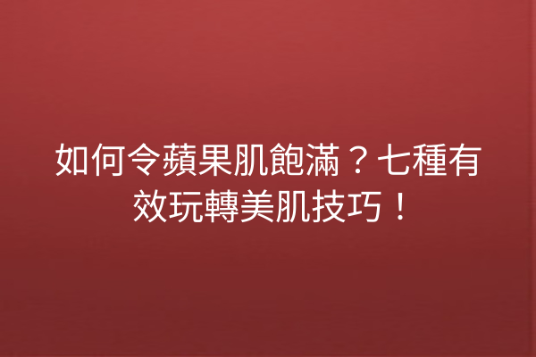 如何令蘋果肌飽滿？七種有效玩轉美肌技巧！