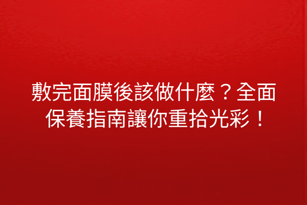 敷完面膜後該做什麼？全面保養指南讓你重拾光彩！