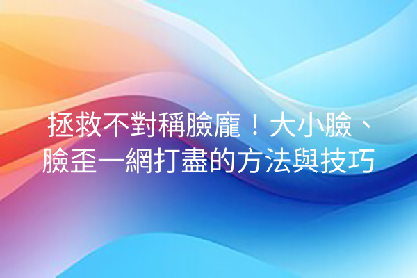 拯救不對稱臉龐！大小臉、臉歪一網打盡的方法與技巧