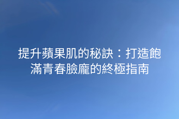 提升蘋果肌的秘訣：打造飽滿青春臉龐的終極指南