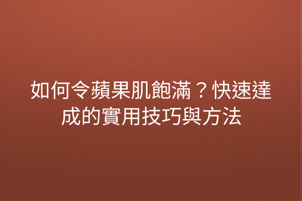 如何令蘋果肌飽滿？快速達成的實用技巧與方法