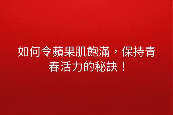 如何令蘋果肌飽滿，保持青春活力的秘訣！