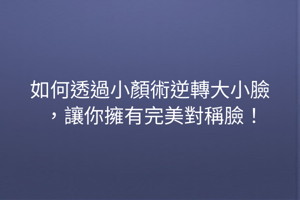 如何透過小顏術逆轉大小臉，讓你擁有完美對稱臉！