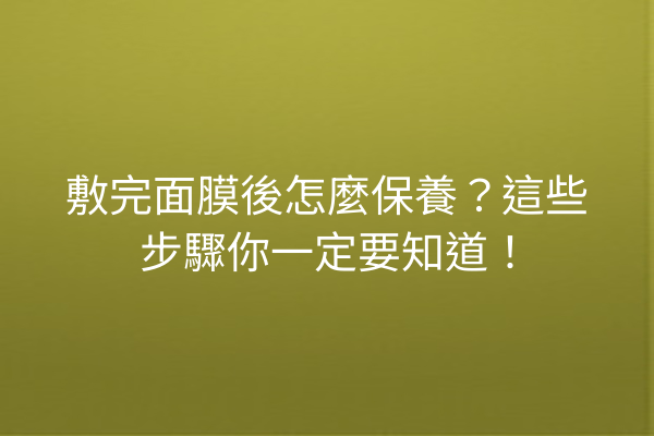 敷完面膜後怎麼保養？這些步驟你一定要知道！