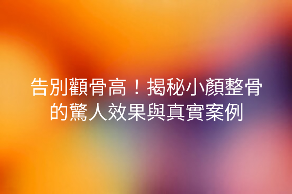 告別顴骨高！揭秘小顏整骨的驚人效果與真實案例