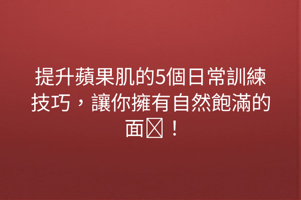 提升蘋果肌的5個日常訓練技巧，讓你擁有自然飽滿的面庞！