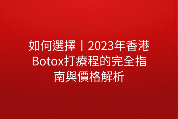 如何選擇丨2023年香港Botox打療程的完全指南與價格解析