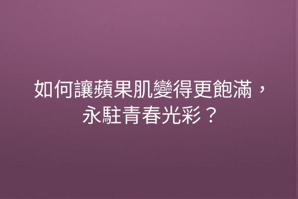 如何讓蘋果肌變得更飽滿，永駐青春光彩？