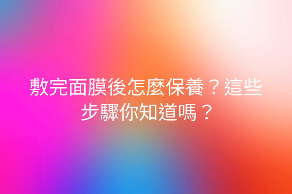 敷完面膜後怎麼保養？這些步驟你知道嗎？