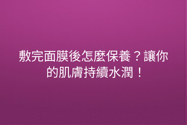 敷完面膜後怎麼保養？讓你的肌膚持續水潤！