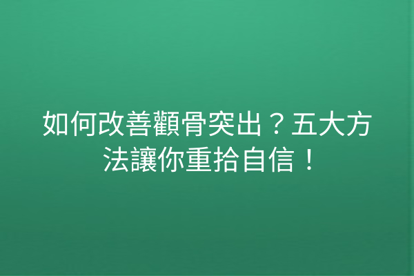 如何改善顴骨突出？五大方法讓你重拾自信！