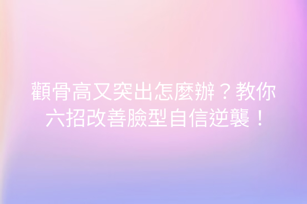 顴骨高又突出怎麼辦？教你六招改善臉型自信逆襲！