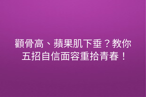 顴骨高、蘋果肌下垂？教你五招自信面容重拾青春！