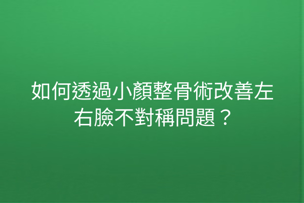 如何透過小顏整骨術改善左右臉不對稱問題？