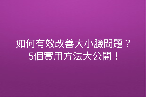 如何有效改善大小臉問題？5個實用方法大公開！