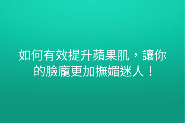 如何有效提升蘋果肌，讓你的臉龐更加撫媚迷人！