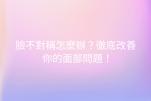 臉不對稱怎麼辦？徹底改善你的面部問題！