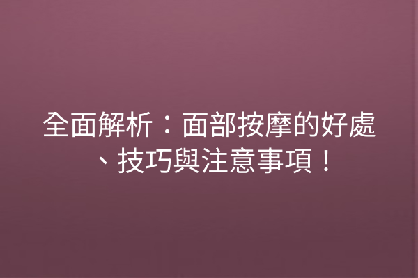 全面解析：面部按摩的好處、技巧與注意事項！