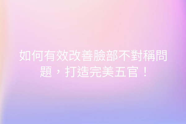 如何有效改善臉部不對稱問題，打造完美五官！