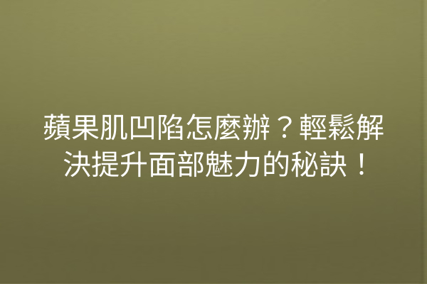 蘋果肌凹陷怎麼辦？輕鬆解決提升面部魅力的秘訣！