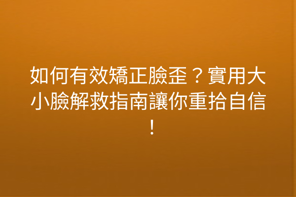 如何有效矯正臉歪？實用大小臉解救指南讓你重拾自信！