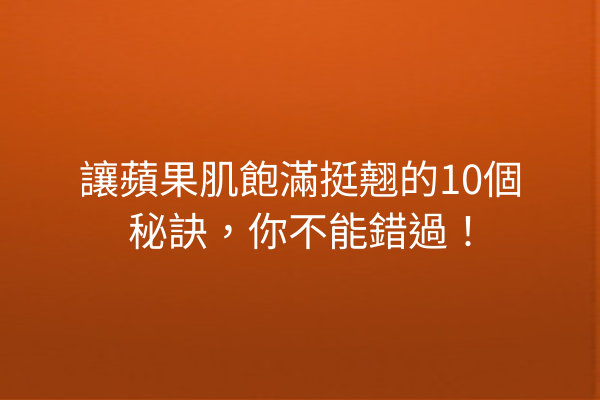 讓蘋果肌飽滿挺翹的10個秘訣，你不能錯過！