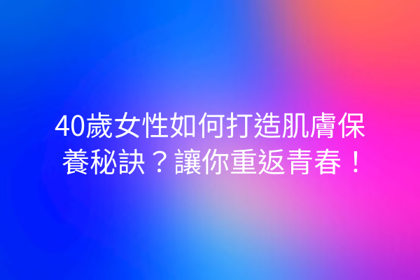 40歲女性如何打造肌膚保養秘訣？讓你重返青春！