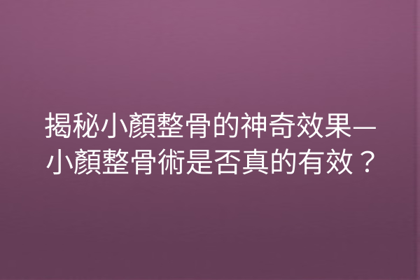 揭秘小顏整骨的神奇效果—小顏整骨術是否真的有效？