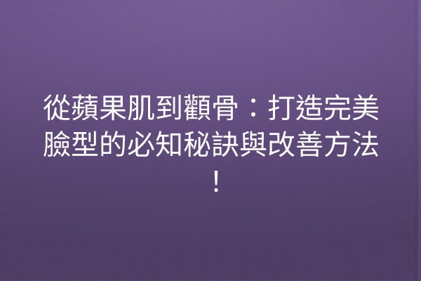 從蘋果肌到顴骨：打造完美臉型的必知秘訣與改善方法！