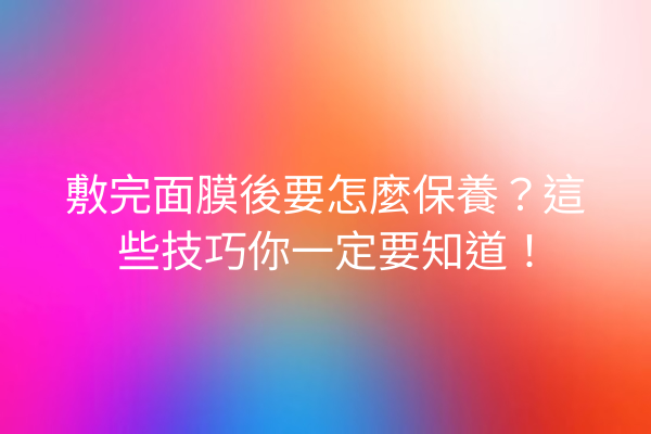 敷完面膜後要怎麼保養？這些技巧你一定要知道！