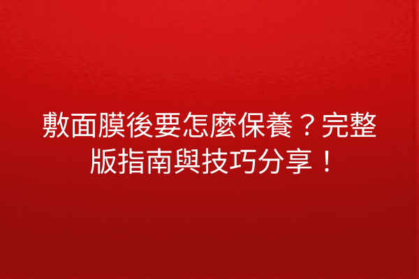 敷面膜後要怎麼保養？完整版指南與技巧分享！