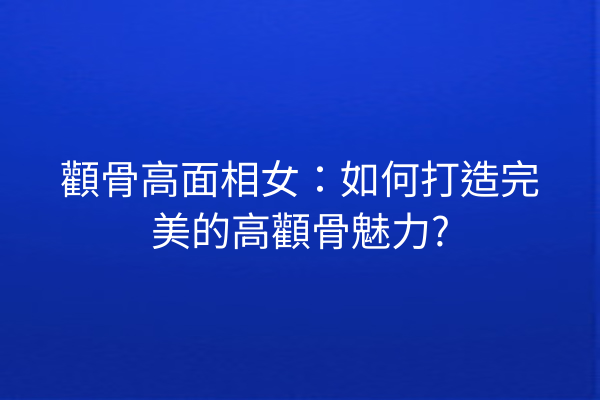 顴骨高面相女：如何打造完美的高顴骨魅力?