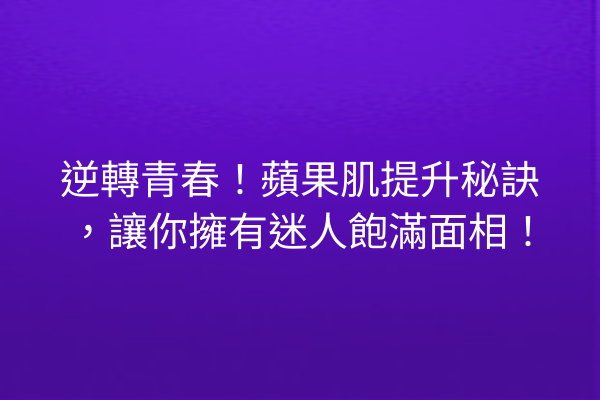 逆轉青春！蘋果肌提升秘訣，讓你擁有迷人飽滿面相！