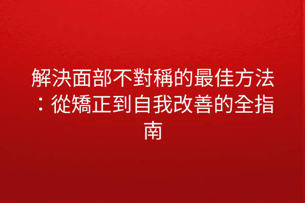 解決面部不對稱的最佳方法：從矯正到自我改善的全指南