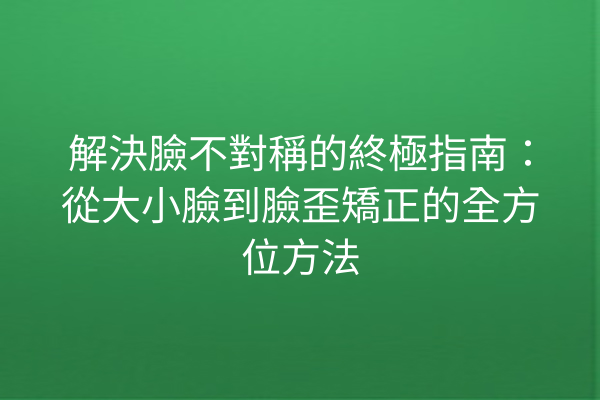 解決臉不對稱的終極指南：從大小臉到臉歪矯正的全方位方法